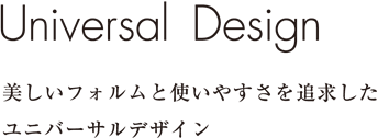 Universal Design美しいフォルムと使いやすさを追求したユニバーサルデザイン